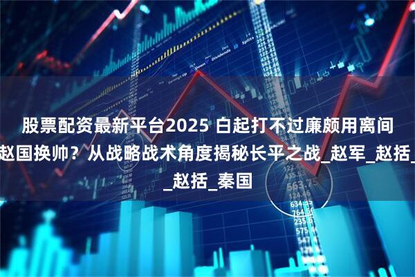 股票配资最新平台2025 白起打不过廉颇用离间计诱赵国换帅？从战略战术角度揭秘长平之战_赵军_赵括_秦国