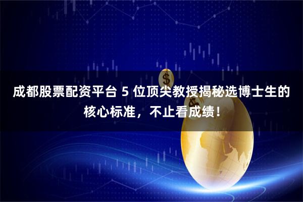 成都股票配资平台 5 位顶尖教授揭秘选博士生的核心标准，不止看成绩！