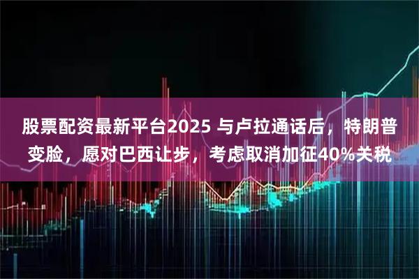 股票配资最新平台2025 与卢拉通话后，特朗普变脸，愿对巴西让步，考虑取消加征40%关税