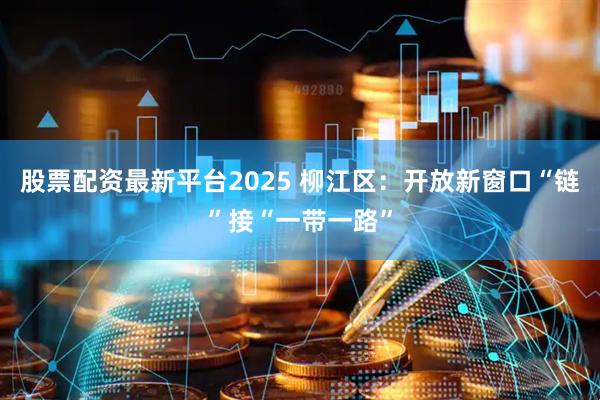 股票配资最新平台2025 柳江区：开放新窗口“链”接“一带一路”