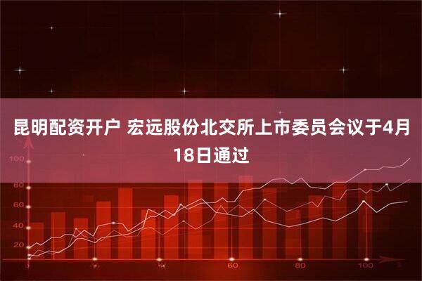 昆明配资开户 宏远股份北交所上市委员会议于4月18日通过