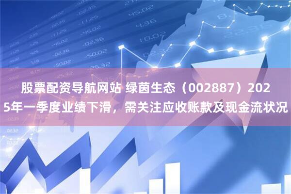 股票配资导航网站 绿茵生态（002887）2025年一季度业绩下滑，需关注应收账款及现金流状况