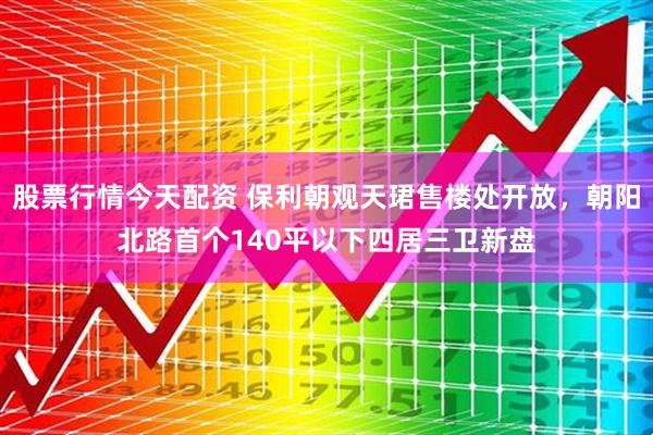 股票行情今天配资 保利朝观天珺售楼处开放，朝阳北路首个140平以下四居三卫新盘