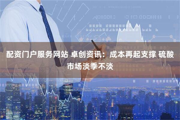 配资门户服务网站 卓创资讯：成本再起支撑 硫酸市场淡季不淡