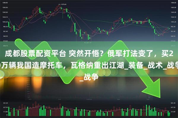 成都股票配资平台 突然开悟？俄军打法变了，买20万辆我国造摩托车，瓦格纳重出江湖_装备_战术_战争