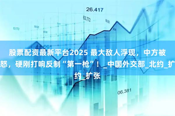 股票配资最新平台2025 最大敌人浮现，中方被惹怒，硬刚打响反制“第一枪”！_中国外交部_北约_扩张