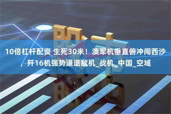 10倍杠杆配资 生死30米！澳军机垂直俯冲闯西沙，歼16机强势逼退敌机_战机_中国_空域