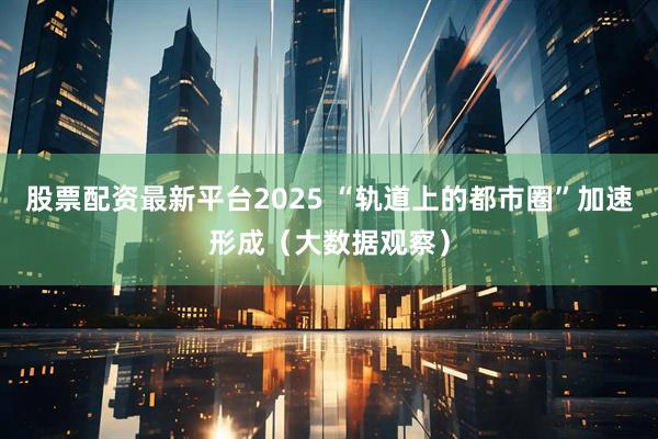 股票配资最新平台2025 “轨道上的都市圈”加速形成（大数据观察）