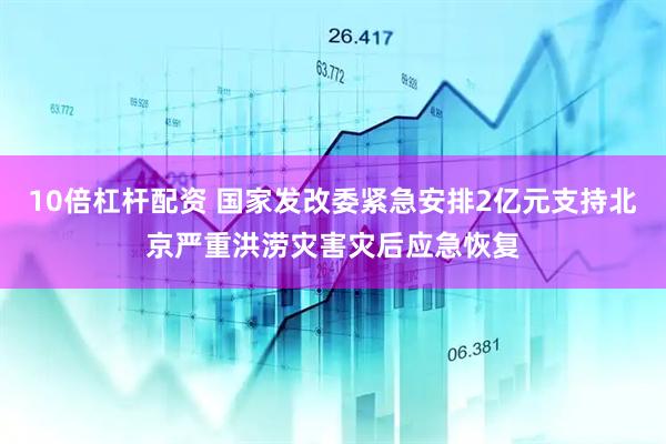 10倍杠杆配资 国家发改委紧急安排2亿元支持北京严重洪涝灾害灾后应急恢复