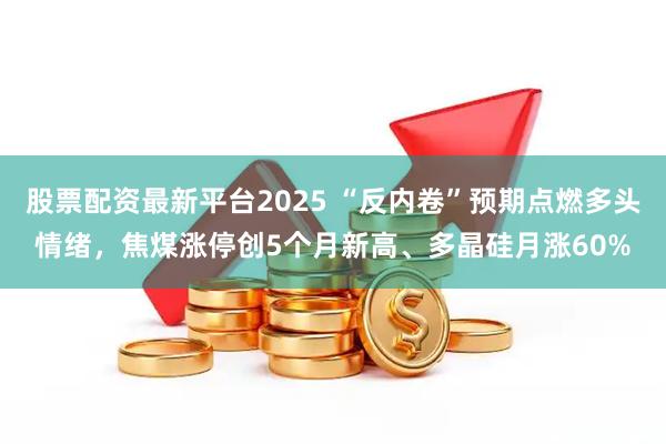 股票配资最新平台2025 “反内卷”预期点燃多头情绪，焦煤涨停创5个月新高、多晶硅月涨60%
