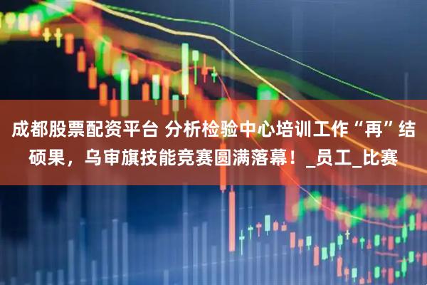 成都股票配资平台 分析检验中心培训工作“再”结硕果，乌审旗技能竞赛圆满落幕！_员工_比赛